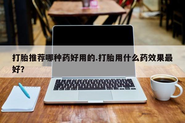 打胎药联系方式打胎推荐哪种药好用的.打胎用什么药效果最好？