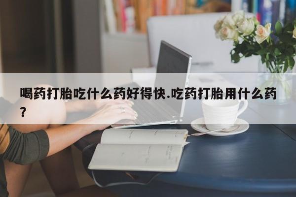 打胎药联系方式喝药打胎吃什么药好得快.吃药打胎用什么药？