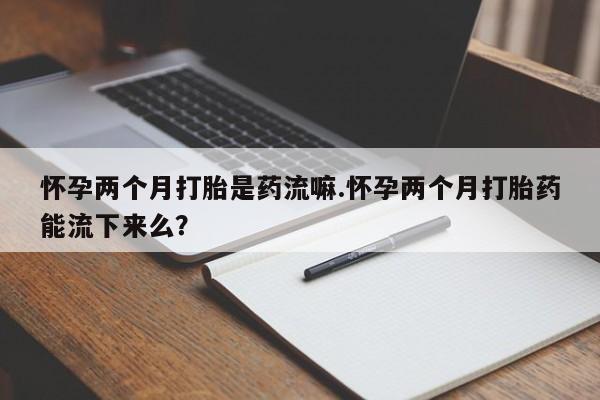 打胎药联系方式怀孕两个月打胎是药流嘛.怀孕两个月打胎药能流下来么？