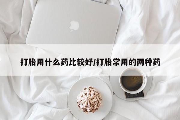 打胎药联系方式打胎用什么药比较好/打胎常用的两种药