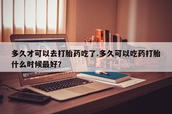 打胎药联系方式多久才可以去打胎药吃了.多久可以吃药打胎什么时候最好？