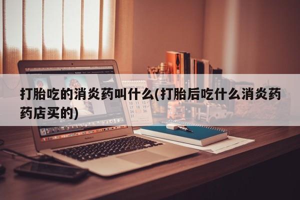 打胎药联系方式打胎吃的消炎药叫什么(打胎后吃什么消炎药药店买的)