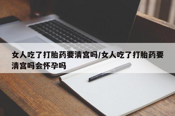 打胎药联系方式女人吃了打胎药要清宫吗/女人吃了打胎药要清宫吗会怀孕吗