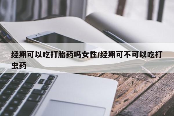 打胎药联系方式经期可以吃打胎药吗女性/经期可不可以吃打虫药