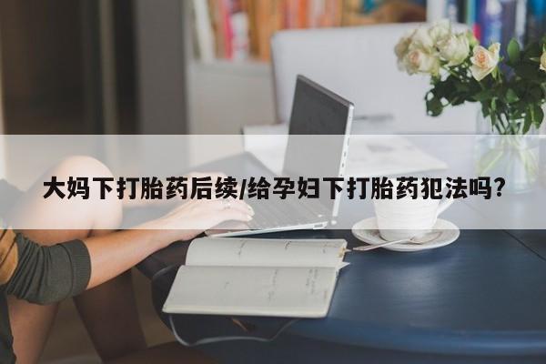 打胎药联系方式大妈下打胎药后续/给孕妇下打胎药犯法吗?