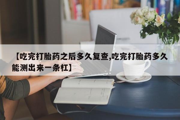 打胎药联系方式【吃完打胎药之后多久复查,吃完打胎药多久能测出来一条杠】