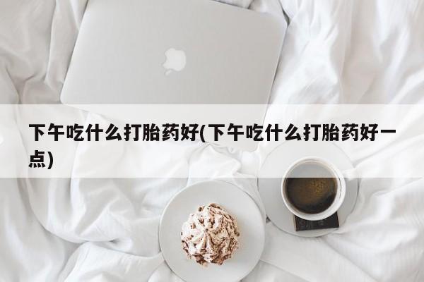 打胎药联系方式下午吃什么打胎药好(下午吃什么打胎药好一点)