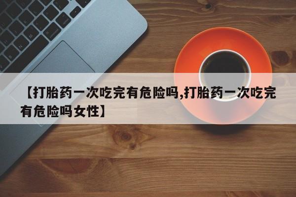 打胎药联系方式【打胎药一次吃完有危险吗,打胎药一次吃完有危险吗女性】