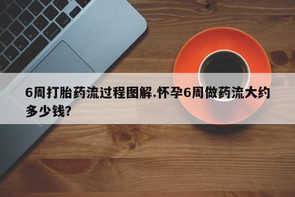 打胎药联系方式6周打胎药流过程图解.怀孕6周做药流大约多少钱？