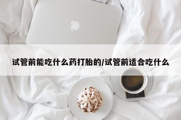 打胎药联系方式试管前能吃什么药打胎的/试管前适合吃什么