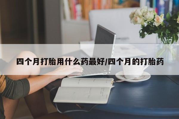 打胎药联系方式四个月打胎用什么药最好/四个月的打胎药