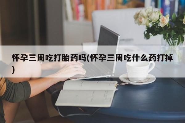 打胎药联系方式怀孕三周吃打胎药吗(怀孕三周吃什么药打掉)