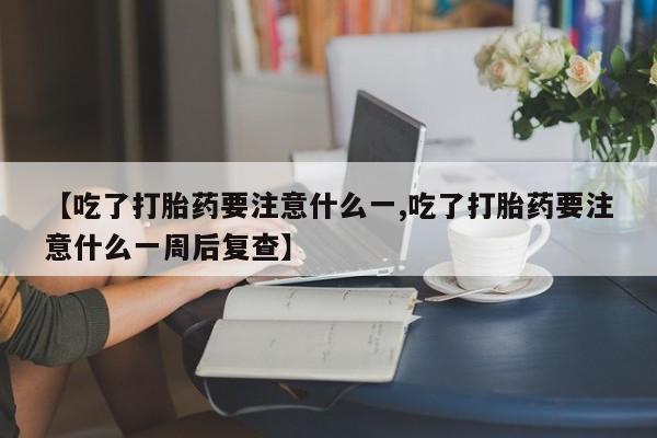 打胎药联系方式【吃了打胎药要注意什么一,吃了打胎药要注意什么一周后复查】