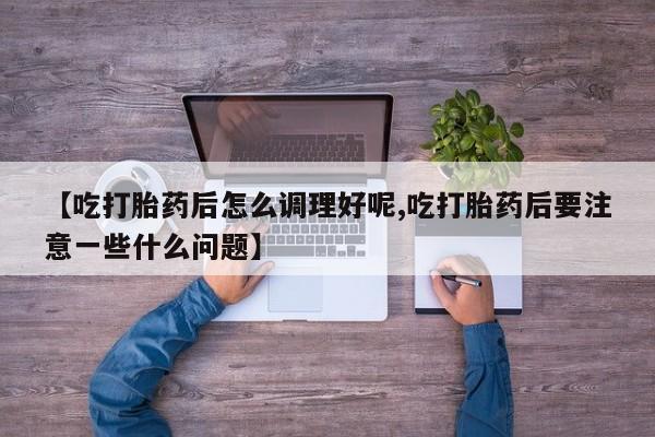 打胎药联系方式【吃打胎药后怎么调理好呢,吃打胎药后要注意一些什么问题】