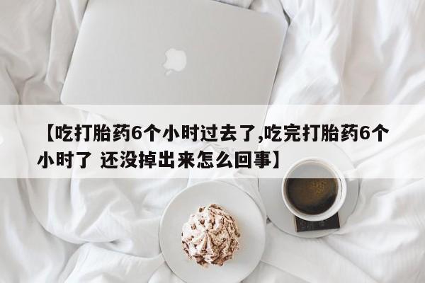 打胎药联系方式【吃打胎药6个小时过去了,吃完打胎药6个小时了 还没掉出来怎么回事】