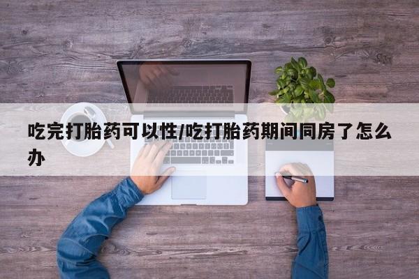 打胎药联系方式吃完打胎药可以性/吃打胎药期间同房了怎么办
