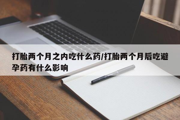 打胎药联系方式打胎两个月之内吃什么药/打胎两个月后吃避孕药有什么影响