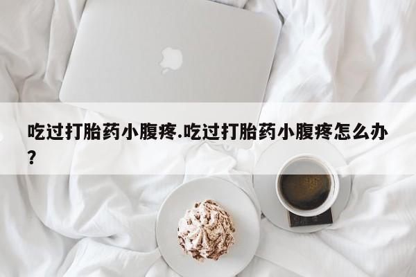 打胎药联系方式吃过打胎药小腹疼.吃过打胎药小腹疼怎么办？