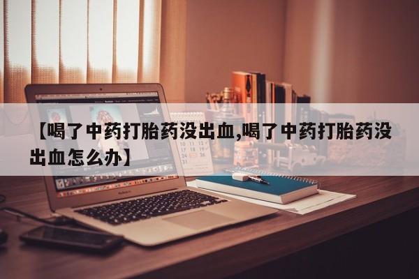 打胎药联系方式【喝了中药打胎药没出血,喝了中药打胎药没出血怎么办】