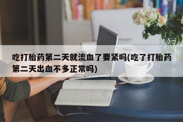 打胎药联系方式吃打胎药第二天就流血了要紧吗(吃了打胎药第二天出血不多正常吗)