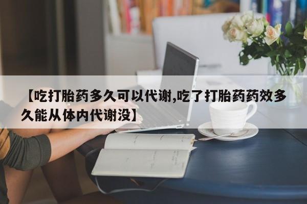 打胎药联系方式【吃打胎药多久可以代谢,吃了打胎药药效多久能从体内代谢没】
