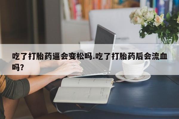 打胎药联系方式吃了打胎药逼会变松吗.吃了打胎药后会流血吗?