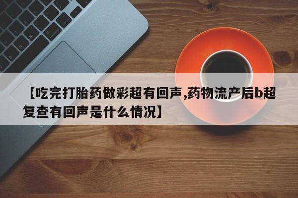 打胎药联系方式【吃完打胎药做彩超有回声,药物流产后b超复查有回声是什么情况】