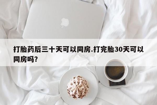 打胎药联系方式打胎药后三十天可以同房.打完胎30天可以同房吗?