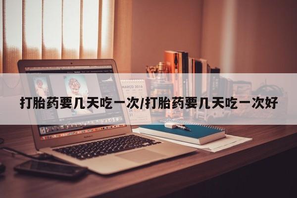 打胎药联系方式打胎药要几天吃一次/打胎药要几天吃一次好