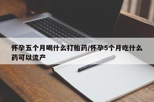打胎药联系方式怀孕五个月喝什么打胎药/怀孕5个月吃什么药可以流产