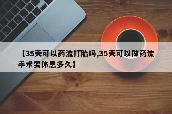 打胎药联系方式【35天可以药流打胎吗,35天可以做药流手术要休息多久】