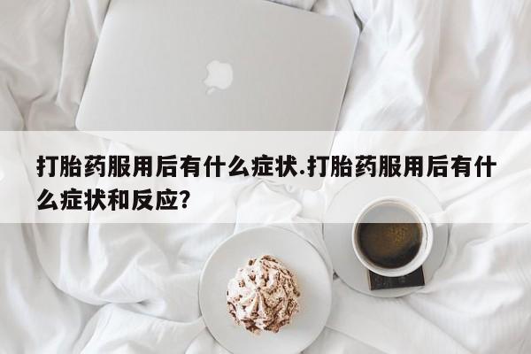 打胎药联系方式打胎药服用后有什么症状.打胎药服用后有什么症状和反应？