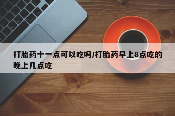 打胎药联系方式打胎药十一点可以吃吗/打胎药早上8点吃的晚上几点吃