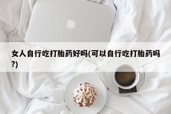打胎药联系方式女人自行吃打胎药好吗(可以自行吃打胎药吗?)