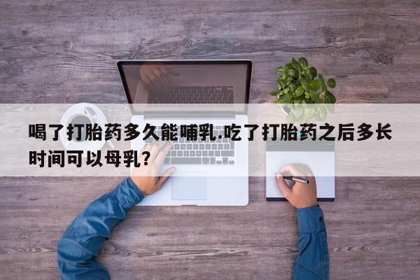 打胎药联系方式喝了打胎药多久能哺乳.吃了打胎药之后多长时间可以母乳？