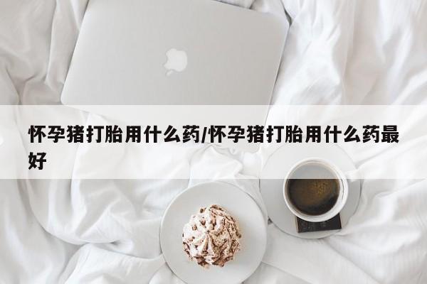 打胎药联系方式怀孕猪打胎用什么药/怀孕猪打胎用什么药最好