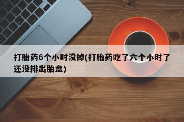 打胎药联系方式打胎药6个小时没掉(打胎药吃了六个小时了还没排出胎盘)