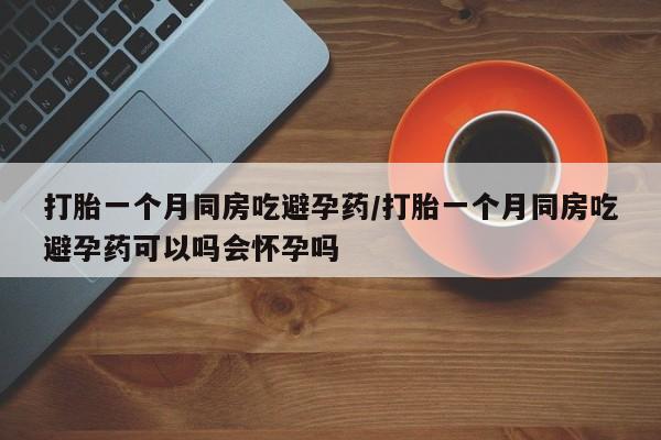 打胎药联系方式打胎一个月同房吃避孕药/打胎一个月同房吃避孕药可以吗会怀孕吗