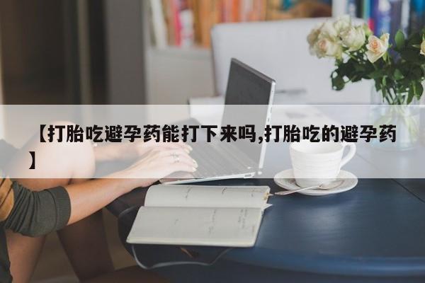 打胎药联系方式【打胎吃避孕药能打下来吗,打胎吃的避孕药】