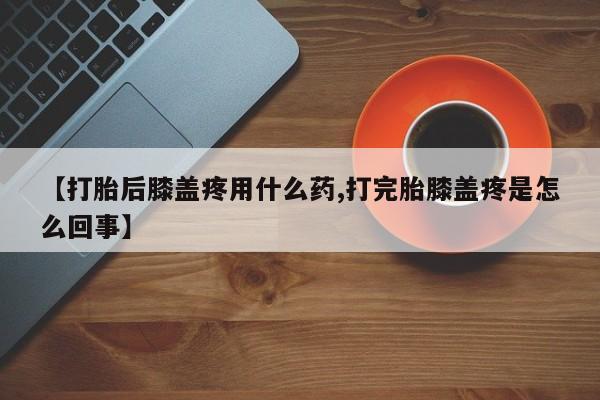 打胎药联系方式【打胎后膝盖疼用什么药,打完胎膝盖疼是怎么回事】