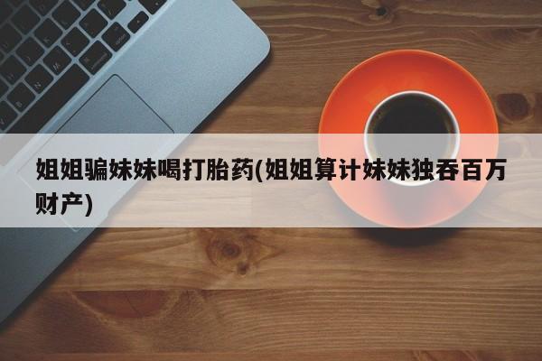 打胎药联系方式姐姐骗妹妹喝打胎药(姐姐算计妹妹独吞百万财产)