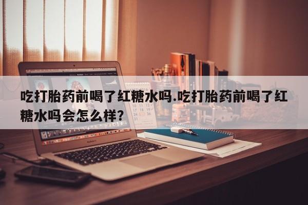 打胎药联系方式吃打胎药前喝了红糖水吗.吃打胎药前喝了红糖水吗会怎么样？