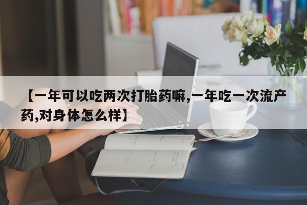 打胎药联系方式【一年可以吃两次打胎药嘛,一年吃一次流产药,对身体怎么样】