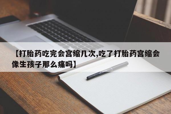 打胎药联系方式【打胎药吃完会宫缩几次,吃了打胎药宫缩会像生孩子那么痛吗】