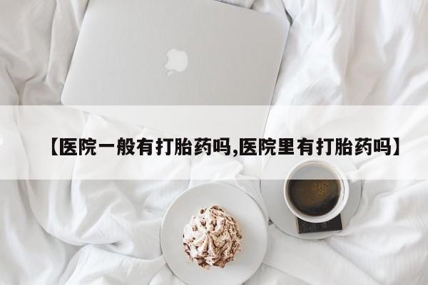 打胎药联系方式【医院一般有打胎药吗,医院里有打胎药吗】