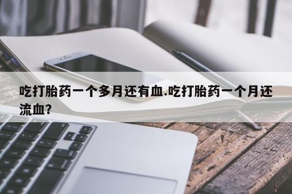 打胎药联系方式吃打胎药一个多月还有血.吃打胎药一个月还流血？