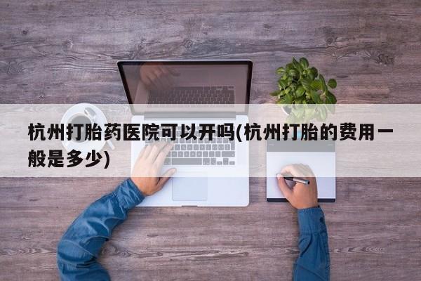 打胎药联系方式杭州打胎药医院可以开吗(杭州打胎的费用一般是多少)