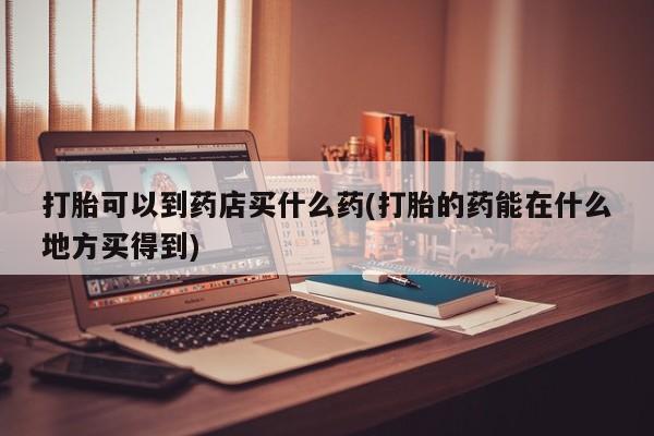 打胎药联系方式打胎可以到药店买什么药(打胎的药能在什么地方买得到)