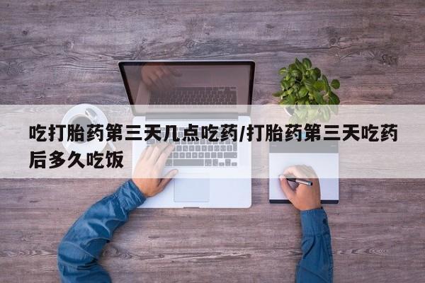 打胎药联系方式吃打胎药第三天几点吃药/打胎药第三天吃药后多久吃饭