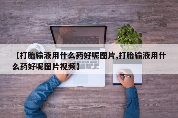 打胎药联系方式【打胎输液用什么药好呢图片,打胎输液用什么药好呢图片视频】